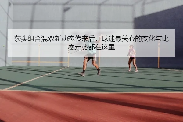 莎头组合混双新动态传来后，球迷最关心的变化与比赛走势都在这里