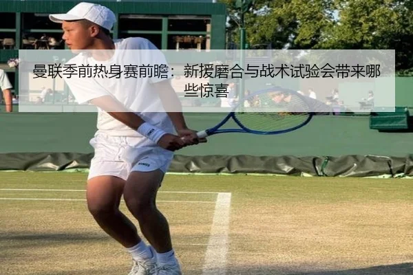 曼联季前热身赛前瞻：新援磨合与战术试验会带来哪些惊喜