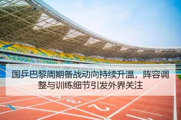 国乒巴黎周期备战动向持续升温，阵容调整与训练细节引发外界关注